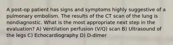 A post-op patient has signs and symptoms highly suggestive of a pulmonary embolism. The results of the CT scan of the lung is nondiagnostic. What is the most appropriate next step in the evaluation? A) Ventilation perfusion (V/Q) scan B) Ultrasound of the legs C) Echocardiography D) D-dimer