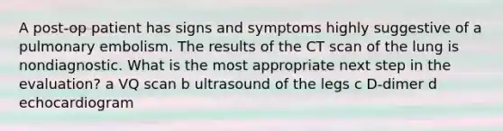 A post-op patient has signs and symptoms highly suggestive of a pulmonary embolism. The results of the CT scan of the lung is nondiagnostic. What is the most appropriate next step in the evaluation? a VQ scan b ultrasound of the legs c D-dimer d echocardiogram