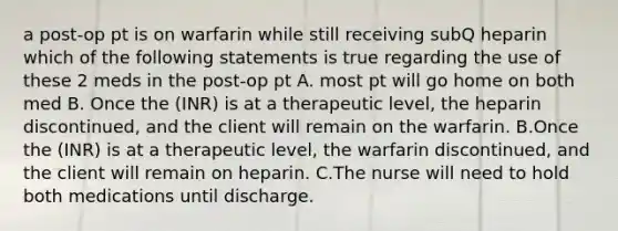 a post-op pt is on warfarin while still receiving subQ heparin which of the following statements is true regarding the use of these 2 meds in the post-op pt A. most pt will go home on both med B. Once the (INR) is at a therapeutic level, the heparin discontinued, and the client will remain on the warfarin. B.Once the (INR) is at a therapeutic level, the warfarin discontinued, and the client will remain on heparin. C.The nurse will need to hold both medications until discharge.