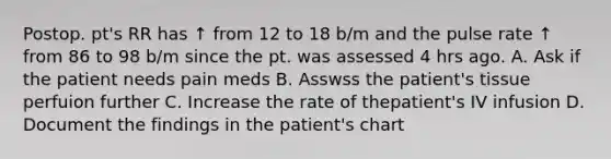 Postop. pt's RR has ↑ from 12 to 18 b/m and the pulse rate ↑ from 86 to 98 b/m since the pt. was assessed 4 hrs ago. A. Ask if the patient needs pain meds B. Asswss the patient's tissue perfuion further C. Increase the rate of thepatient's IV infusion D. Document the findings in the patient's chart