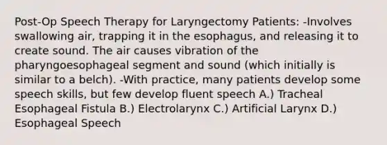 Post-Op Speech Therapy for Laryngectomy Patients: -Involves swallowing air, trapping it in the esophagus, and releasing it to create sound. The air causes vibration of the pharyngoesophageal segment and sound (which initially is similar to a belch). -With practice, many patients develop some speech skills, but few develop fluent speech A.) Tracheal Esophageal Fistula B.) Electrolarynx C.) Artificial Larynx D.) Esophageal Speech