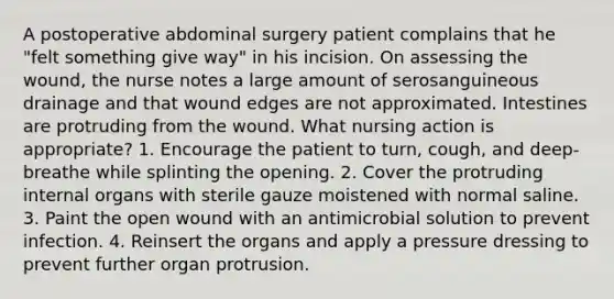 A postoperative abdominal surgery patient complains that he "felt something give way" in his incision. On assessing the wound, the nurse notes a large amount of serosanguineous drainage and that wound edges are not approximated. Intestines are protruding from the wound. What nursing action is appropriate? 1. Encourage the patient to turn, cough, and deep-breathe while splinting the opening. 2. Cover the protruding internal organs with sterile gauze moistened with normal saline. 3. Paint the open wound with an antimicrobial solution to prevent infection. 4. Reinsert the organs and apply a pressure dressing to prevent further organ protrusion.