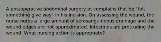 A postoperative abdominal surgery pt complains that he "felt something give way" in his incision. On assessing the wound, the nurse notes a large amount of serosanguineous drainage and the wound edges are not approximated. Intestines are protruding the wound. What nursing action is appropriate?