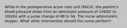 While in the postoperative acute care unit (PACU), the patient's blood pressure drops from an admission pressure of 126/82 to 100/62 with a pulse change of 68 to 94. The nurse administers oxygen. What other intervention should the nurse perform?