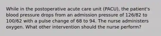 While in the postoperative acute care unit (PACU), the patient's blood pressure drops from an admission pressure of 126/82 to 100/62 with a pulse change of 68 to 94. The nurse administers oxygen. What other intervention should the nurse perform?