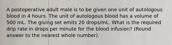 A postoperative adult male is to be given one unit of autologous blood in 4 hours. The unit of autologous blood has a volume of 500 mL. The giving set emits 20 drops/mL. What is the required drip rate in drops per minute for the blood infusion? (Round answer to the nearest whole number).