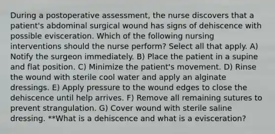 During a postoperative assessment, the nurse discovers that a patient's abdominal surgical wound has signs of dehiscence with possible evisceration. Which of the following nursing interventions should the nurse perform? Select all that apply. A) Notify the surgeon immediately. B) Place the patient in a supine and flat position. C) Minimize the patient's movement. D) Rinse the wound with sterile cool water and apply an alginate dressings. E) Apply pressure to the wound edges to close the dehiscence until help arrives. F) Remove all remaining sutures to prevent strangulation. G) Cover wound with sterile saline dressing. **What is a dehiscence and what is a evisceration?