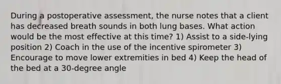 During a postoperative assessment, the nurse notes that a client has decreased breath sounds in both lung bases. What action would be the most effective at this time? 1) Assist to a side-lying position 2) Coach in the use of the incentive spirometer 3) Encourage to move lower extremities in bed 4) Keep the head of the bed at a 30-degree angle