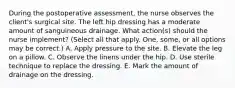 During the postoperative assessment, the nurse observes the client's surgical site. The left hip dressing has a moderate amount of sanguineous drainage. What action(s) should the nurse implement? (Select all that apply. One, some, or all options may be correct.) A. Apply pressure to the site. B. Elevate the leg on a pillow. C. Observe the linens under the hip. D. Use sterile technique to replace the dressing. E. Mark the amount of drainage on the dressing.