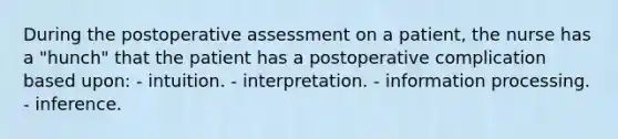 During the postoperative assessment on a patient, the nurse has a "hunch" that the patient has a postoperative complication based upon: - intuition. - interpretation. - information processing. - inference.