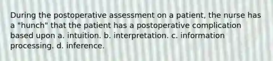 During the postoperative assessment on a patient, the nurse has a "hunch" that the patient has a postoperative complication based upon a. intuition. b. interpretation. c. information processing. d. inference.