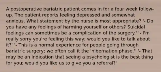 A postoperative bariatric patient comes in for a four week follow-up. The patient reports feeling depressed and somewhat anxious. What statement by the nurse is most appropriate? '- Do you have any feelings of harming yourself or others? Suicidal feelings can sometimes be a complication of the surgery.' '- I'm really sorry you're feeling this way; would you like to talk about it?' '- This is a normal experience for people going through bariatric surgery; we often call it the 'hibernation phase.'' '- That may be an indication that seeing a psychologist is the best thing for you; would you like us to give you a referral?'