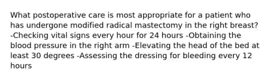 What postoperative care is most appropriate for a patient who has undergone modified radical mastectomy in the right breast? -Checking vital signs every hour for 24 hours -Obtaining the blood pressure in the right arm -Elevating the head of the bed at least 30 degrees -Assessing the dressing for bleeding every 12 hours