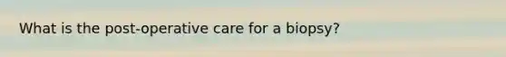 What is the post-operative care for a biopsy?