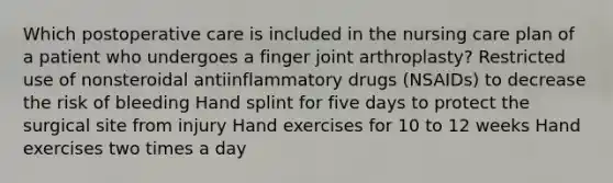 Which postoperative care is included in the nursing care plan of a patient who undergoes a finger joint arthroplasty? Restricted use of nonsteroidal antiinflammatory drugs (NSAIDs) to decrease the risk of bleeding Hand splint for five days to protect the surgical site from injury Hand exercises for 10 to 12 weeks Hand exercises two times a day