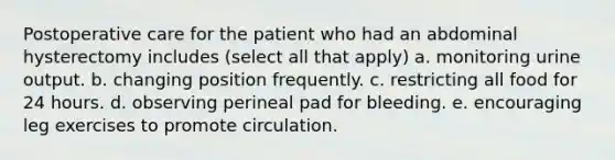 Postoperative care for the patient who had an abdominal hysterectomy includes (select all that apply) a. monitoring urine output. b. changing position frequently. c. restricting all food for 24 hours. d. observing perineal pad for bleeding. e. encouraging leg exercises to promote circulation.