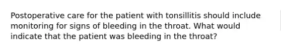 Postoperative care for the patient with tonsillitis should include monitoring for signs of bleeding in the throat. What would indicate that the patient was bleeding in the throat?