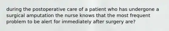 during the postoperative care of a patient who has undergone a surgical amputation the nurse knows that the most frequent problem to be alert for immediately after surgery are?