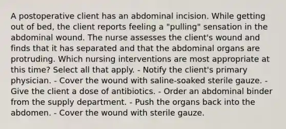 A postoperative client has an abdominal incision. While getting out of bed, the client reports feeling a "pulling" sensation in the abdominal wound. The nurse assesses the client's wound and finds that it has separated and that the abdominal organs are protruding. Which nursing interventions are most appropriate at this time? Select all that apply. - Notify the client's primary physician. - Cover the wound with saline-soaked sterile gauze. - Give the client a dose of antibiotics. - Order an abdominal binder from the supply department. - Push the organs back into the abdomen. - Cover the wound with sterile gauze.