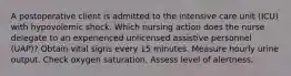 A postoperative client is admitted to the intensive care unit (ICU) with hypovolemic shock. Which nursing action does the nurse delegate to an experienced unlicensed assistive personnel (UAP)? Obtain vital signs every 15 minutes. Measure hourly urine output. Check oxygen saturation. Assess level of alertness.