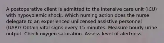 A postoperative client is admitted to the intensive care unit (ICU) with hypovolemic shock. Which nursing action does the nurse delegate to an experienced unlicensed assistive personnel (UAP)? Obtain vital signs every 15 minutes. Measure hourly urine output. Check oxygen saturation. Assess level of alertness.