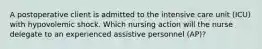 A postoperative client is admitted to the intensive care unit (ICU) with hypovolemic shock. Which nursing action will the nurse delegate to an experienced assistive personnel (AP)?