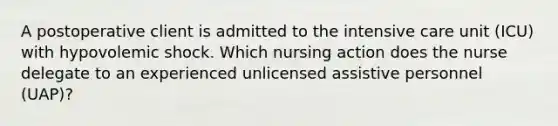 A postoperative client is admitted to the intensive care unit (ICU) with hypovolemic shock. Which nursing action does the nurse delegate to an experienced unlicensed assistive personnel (UAP)?