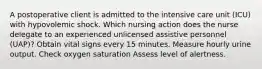 A postoperative client is admitted to the intensive care unit (ICU) with hypovolemic shock. Which nursing action does the nurse delegate to an experienced unlicensed assistive personnel (UAP)? Obtain vital signs every 15 minutes. Measure hourly urine output. Check oxygen saturation Assess level of alertness.