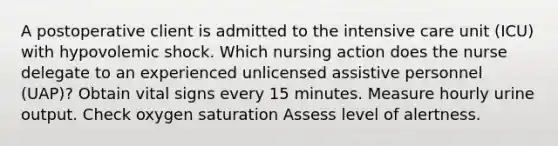 A postoperative client is admitted to the intensive care unit (ICU) with hypovolemic shock. Which nursing action does the nurse delegate to an experienced unlicensed assistive personnel (UAP)? Obtain vital signs every 15 minutes. Measure hourly urine output. Check oxygen saturation Assess level of alertness.