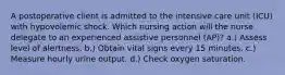 A postoperative client is admitted to the intensive care unit (ICU) with hypovolemic shock. Which nursing action will the nurse delegate to an experienced assistive personnel (AP)? a.) Assess level of alertness. b.) Obtain vital signs every 15 minutes. c.) Measure hourly urine output. d.) Check oxygen saturation.