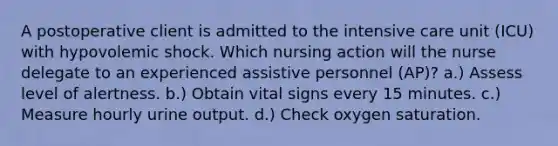 A postoperative client is admitted to the intensive care unit (ICU) with hypovolemic shock. Which nursing action will the nurse delegate to an experienced assistive personnel (AP)? a.) Assess level of alertness. b.) Obtain vital signs every 15 minutes. c.) Measure hourly urine output. d.) Check oxygen saturation.