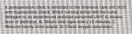 A postoperative client is admitted to the intensive care unit (ICU) with hypovolemic shock. Which nursing action will the nurse delegate to an experienced assistive personnel (AP)? A. Assess level of alertness. B. Obtain vital signs every 15 minutes. C. Measure hourly urine output. D. Check oxygen saturation.