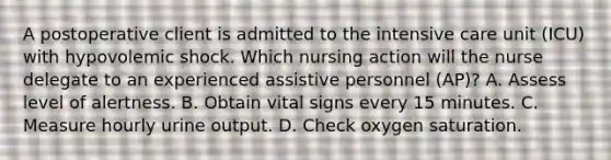 A postoperative client is admitted to the intensive care unit (ICU) with hypovolemic shock. Which nursing action will the nurse delegate to an experienced assistive personnel (AP)? A. Assess level of alertness. B. Obtain vital signs every 15 minutes. C. Measure hourly urine output. D. Check oxygen saturation.