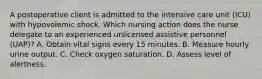 A postoperative client is admitted to the intensive care unit (ICU) with hypovolemic shock. Which nursing action does the nurse delegate to an experienced unlicensed assistive personnel (UAP)? A. Obtain vital signs every 15 minutes. B. Measure hourly urine output. C. Check oxygen saturation. D. Assess level of alertness.