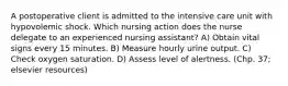 A postoperative client is admitted to the intensive care unit with hypovolemic shock. Which nursing action does the nurse delegate to an experienced nursing assistant? A) Obtain vital signs every 15 minutes. B) Measure hourly urine output. C) Check oxygen saturation. D) Assess level of alertness. (Chp. 37; elsevier resources)