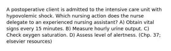 A postoperative client is admitted to the intensive care unit with hypovolemic shock. Which nursing action does the nurse delegate to an experienced nursing assistant? A) Obtain vital signs every 15 minutes. B) Measure hourly urine output. C) Check oxygen saturation. D) Assess level of alertness. (Chp. 37; elsevier resources)