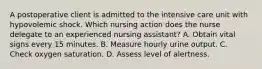 A postoperative client is admitted to the intensive care unit with hypovolemic shock. Which nursing action does the nurse delegate to an experienced nursing assistant? A. Obtain vital signs every 15 minutes. B. Measure hourly urine output. C. Check oxygen saturation. D. Assess level of alertness.