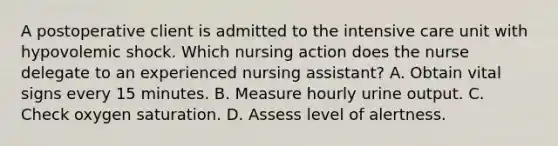 A postoperative client is admitted to the intensive care unit with hypovolemic shock. Which nursing action does the nurse delegate to an experienced nursing assistant? A. Obtain vital signs every 15 minutes. B. Measure hourly urine output. C. Check oxygen saturation. D. Assess level of alertness.