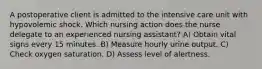 A postoperative client is admitted to the intensive care unit with hypovolemic shock. Which nursing action does the nurse delegate to an experienced nursing assistant? A) Obtain vital signs every 15 minutes. B) Measure hourly urine output. C) Check oxygen saturation. D) Assess level of alertness.