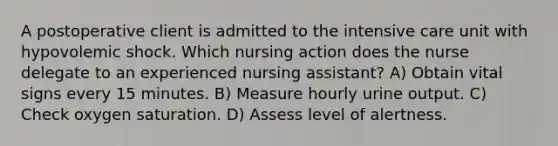 A postoperative client is admitted to the intensive care unit with hypovolemic shock. Which nursing action does the nurse delegate to an experienced nursing assistant? A) Obtain vital signs every 15 minutes. B) Measure hourly urine output. C) Check oxygen saturation. D) Assess level of alertness.