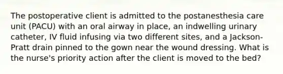The postoperative client is admitted to the postanesthesia care unit (PACU) with an oral airway in place, an indwelling urinary catheter, IV fluid infusing via two different sites, and a Jackson-Pratt drain pinned to the gown near the wound dressing. What is the nurse's priority action after the client is moved to the bed?