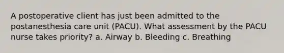 A postoperative client has just been admitted to the postanesthesia care unit (PACU). What assessment by the PACU nurse takes priority? a. Airway b. Bleeding c. Breathing