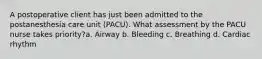 A postoperative client has just been admitted to the postanesthesia care unit (PACU). What assessment by the PACU nurse takes priority?a. Airway b. Bleeding c. Breathing d. Cardiac rhythm