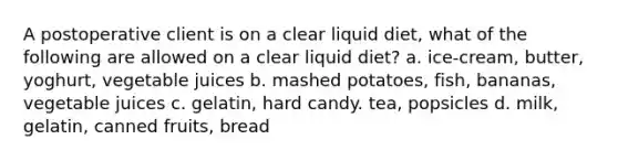 A postoperative client is on a clear liquid diet, what of the following are allowed on a clear liquid diet? a. ice-cream, butter, yoghurt, vegetable juices b. mashed potatoes, fish, bananas, vegetable juices c. gelatin, hard candy. tea, popsicles d. milk, gelatin, canned fruits, bread