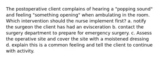 The postoperative client complains of hearing a "popping sound" and feeling "something opening" when ambulating in the room. Which intervention should the nurse implement first? a. notify the surgeon the client has had an evisceration b. contact the surgery department to prepare for emergency surgery. c. Assess the operative site and cover the site with a moistened dressing d. explain this is a common feeling and tell the client to continue with activity.