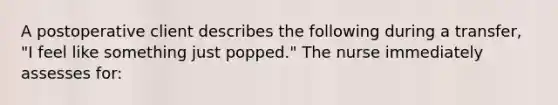 A postoperative client describes the following during a transfer, "I feel like something just popped." The nurse immediately assesses for: