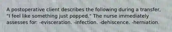 A postoperative client describes the following during a transfer, "I feel like something just popped." The nurse immediately assesses for: -evisceration. -infection. -dehiscence. -herniation.