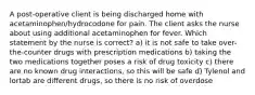 A post-operative client is being discharged home with acetaminophen/hydrocodone for pain. The client asks the nurse about using additional acetaminophen for fever. Which statement by the nurse is correct? a) it is not safe to take over-the-counter drugs with prescription medications b) taking the two medications together poses a risk of drug toxicity c) there are no known drug interactions, so this will be safe d) Tylenol and lortab are different drugs, so there is no risk of overdose