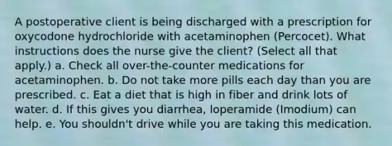 A postoperative client is being discharged with a prescription for oxycodone hydrochloride with acetaminophen (Percocet). What instructions does the nurse give the client? (Select all that apply.) a. Check all over-the-counter medications for acetaminophen. b. Do not take more pills each day than you are prescribed. c. Eat a diet that is high in fiber and drink lots of water. d. If this gives you diarrhea, loperamide (Imodium) can help. e. You shouldn't drive while you are taking this medication.