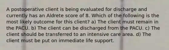 A postoperative client is being evaluated for discharge and currently has an Aldrete score of 8. Which of the following is the most likely outcome for this client? a) The client must remain in the PACU. b) The client can be discharged from the PACU. c) The client should be transferred to an intensive care area. d) The client must be put on immediate life support.